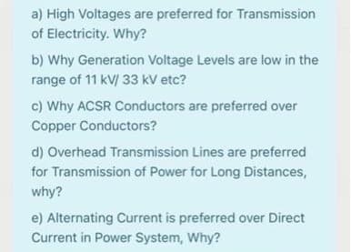 a) High Voltages are preferred for Transmission
of Electricity. Why?
b) Why Generation Voltage Levels are low in the
range of 11 kV/ 33 kV etc?
c) Why ACSR Conductors are preferred over
Copper Conductors?
d) Overhead Transmission Lines are preferred
for Transmission of Power for Long Distances,
why?
e) Alternating Current is preferred over Direct
Current in Power System, Why?
