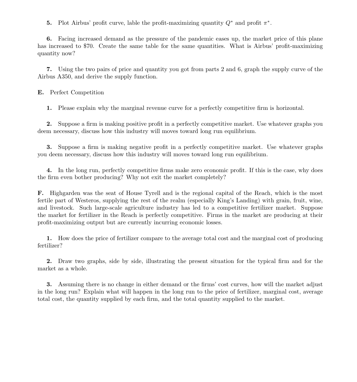5. Plot Airbus' profit curve, lable the profit-maximizing quantity Q* and profit *.
6. Facing increased demand as the pressure of the pandemic eases up, the market price of this plane
has increased to $70. Create the same table for the same quantities. What is Airbus' profit-maximizing
quantity now?
7. Using the two pairs of price and quantity you got from parts 2 and 6, graph the supply curve of the
Airbus A350, and derive the supply function.
E. Perfect Competition
1. Please explain why the marginal revenue curve for a perfectly competitive firm is horizontal.
2. Suppose a firm is making positive profit in a perfectly competitive market. Use whatever graphs you
deem necessary, discuss how this industry will moves toward long run equilibrium.
3. Suppose a firm is making negative profit in a perfectly competitive market. Use whatever graphs
you deem necessary, discuss how this industry will moves toward long run equilibrium.
4. In the long run, perfectly competitive firms make zero economic profit. If this is the case, why does
the firm even bother producing? Why not exit the market completely?
F. Highgarden was the seat of House Tyrell and is the regional capital of the Reach, which is the most
fertile part of Westeros, supplying the rest of the realm (especially King's Landing) with grain, fruit, wine,
and livestock. Such large-scale agriculture industry has led to a competitive fertilizer market. Suppose
the market for fertilizer in the Reach is perfectly competitive. Firms in the market are producing at their
profit-maximizing output but are currently incurring economic losses.
1. How does the price of fertilizer compare to the average total cost and the marginal cost of producing
fertilizer?
2. Draw two graphs, side by side, illustrating the present situation for the typical firm and for the
market as a whole.
3. Assuming there is no change in either demand or the firms' cost curves, how will the market adjust
in the long run? Explain what will happen in the long run to the price of fertilizer, marginal cost, average
total cost, the quantity supplied by each firm, and the total quantity supplied to the market.