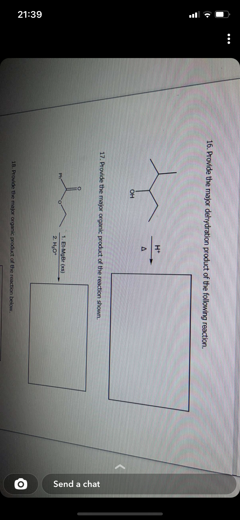 21:39
:
16. Provide the major dehydration product of the following reaction.
OH
Ph
H+
17. Provide the major organic product of the reaction shown.
1. Et-MgBr (xs)
2. H₂O+
18. Provide the major organic product of the reaction below.
Send a chat
O