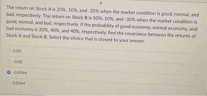 The return on Stock A is 20%, 10%, and -25% when the market condition is good, normal, and
bad, respectively. The return on Stock B is 50%, 10 %, and -30% when the market condition is
good, normal, and bad, respectively. If the probability of good economy, normal economy, and i
bad economy is 20%, 40%, and 40 % , respectively, find the covariance between the returns of
Stock A and Stock B. Select the choice that is closest to your answer.
0.02
-0.02
-0.0544
0.0544