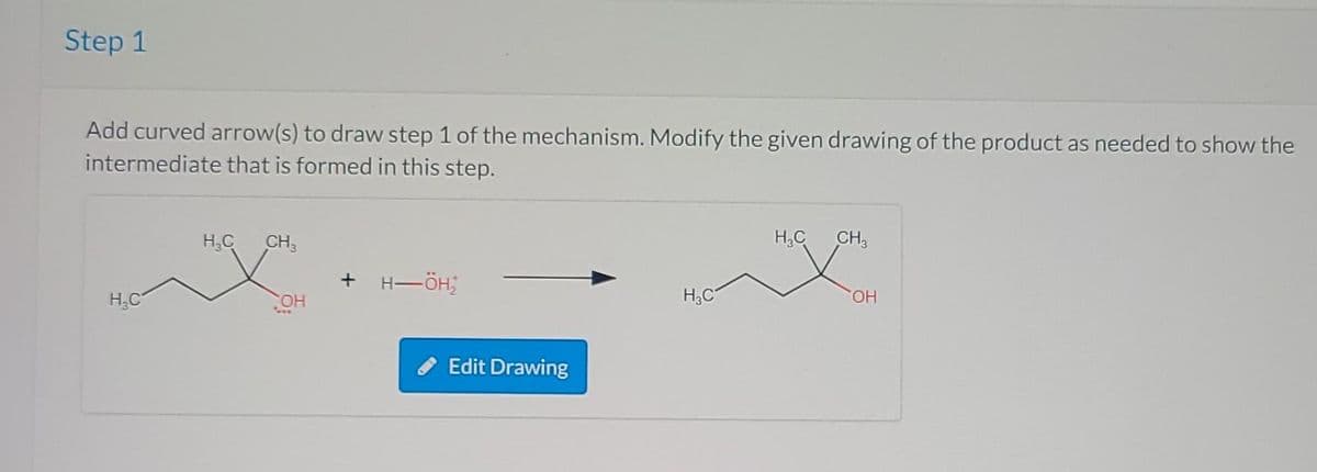Step 1
Add curved arrow(s) to draw step 1 of the mechanism. Modify the given drawing of the product as needed to show the
intermediate that is formed in this step.
H₂C
way
X
H₂C CH3
-H-ÖH₂
Edit Drawing
H₂C
H₂C
CH3
OH
