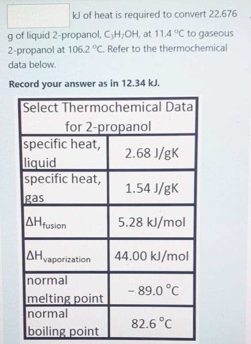 kJ of heat is required to convert 22.676
g of liquid 2-propanol, C3H7OH, at 11.4 °C to gaseous
2-propanol at 106.2 °C. Refer to the thermochemical
data below.
Record your answer as in 12.34 kJ.
Select Thermochemical Data
for 2-propanol
specific heat,
liquid
specific heat,
gas
AH fusion
ΔΗvaporization
normal
melting point
normal
boiling point
2.68 J/gK
1.54 J/gK
5.28 kJ/mol
44.00 kJ/mol
- 89.0 °C
82.6 °C