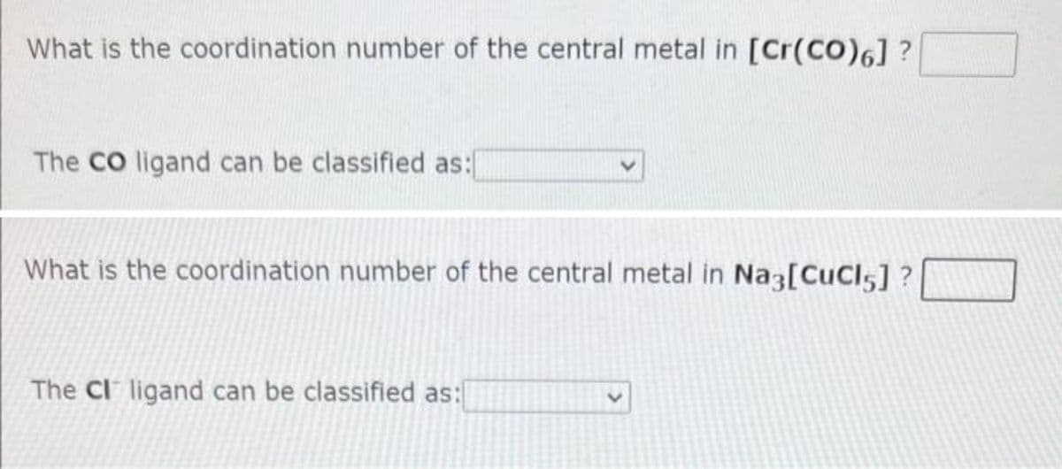 What is the coordination number of the central metal in [Cr(CO)6] ?
The CO ligand can be classified as:
What is the coordination number of the central metal in Na3[CuCl5] ?
The CI ligand can be classified as:
<