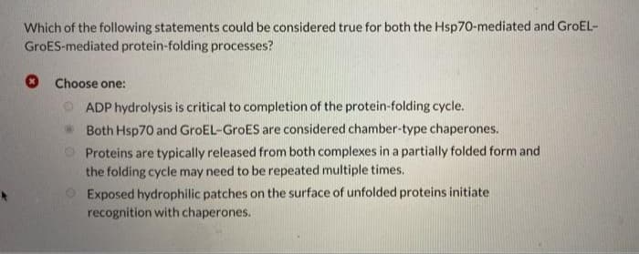 Which of the following statements could be considered true for both the Hsp70-mediated and GroEL-
GroES-mediated protein-folding processes?
Choose one:
ADP hydrolysis is critical to completion of the protein-folding cycle.
Both Hsp70 and GroEL-GroES are considered chamber-type chaperones.
Proteins are typically released from both complexes in a partially folded form and
the folding cycle may need to be repeated multiple times.
Exposed hydrophilic patches on the surface of unfolded proteins initiate
recognition with chaperones.