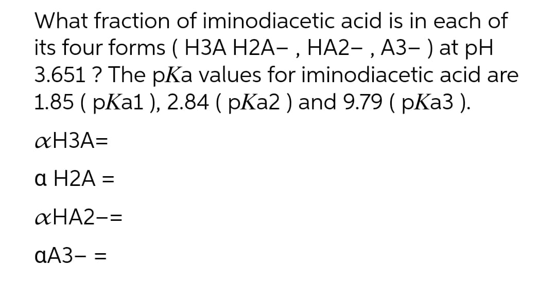 What fraction of iminodiacetic acid is in each of
its four forms ( H3A H2A–, HA2-, A3– ) at pH
3.651? The pKa values for iminodiacetic acid are
1.85 (pKa1), 2.84 (pKa2 ) and 9.79 (pKa3).
аНЗА=
a H2A =
&HA2-=
aA3- =