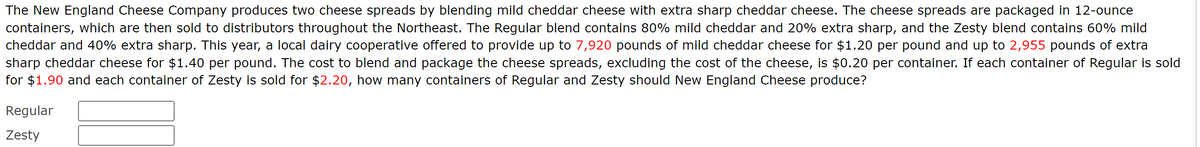 The New England Cheese Company produces two cheese spreads by blending mild cheddar cheese with extra sharp cheddar cheese. The cheese spreads are packaged in 12-ounce
containers, which are then sold to distributors throughout the Northeast. The Regular blend contains 80% mild cheddar and 20% extra sharp, and the Zesty blend contains 60% mild
cheddar and 40% extra sharp. This year, a local dairy cooperative offered to provide up to 7,920 pounds of mild cheddar cheese for $1.20 per pound and up to 2,955 pounds of extra
sharp cheddar cheese for $1.40 per pound. The cost to blend and package the cheese spreads, excluding the cost of the cheese, is $0.20 per container. If each container of Regular is sold
for $1.90 and each container of Zesty is sold for $2.20, how many containers of Regular and Zesty should New England Cheese produce?
Regular
Zesty