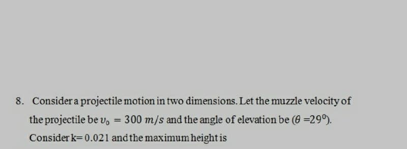 8. Consider a projectile motion in two dimensions. Let the muzzle velocity of
the projectile be v₁ = 300 m/s and the angle of elevation be (8=290).
Consider k=0.021 and the maximum height is