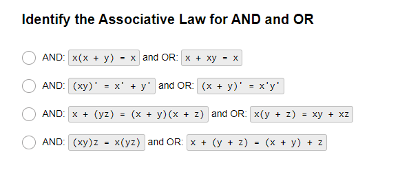 Identify the Associative Law for AND and OR
AND: x(x + y) = x and OR: x + xy = x
AND: (xy)' = X + y' and OR: (x + y)' = x'y'
AND: x + (yz) = (x + y)(x + z) and OR: x(y + z) = xy + XZ
AND: (xy) z
=
x(yz) and OR: x + (y + z)
=
(x + y) + z