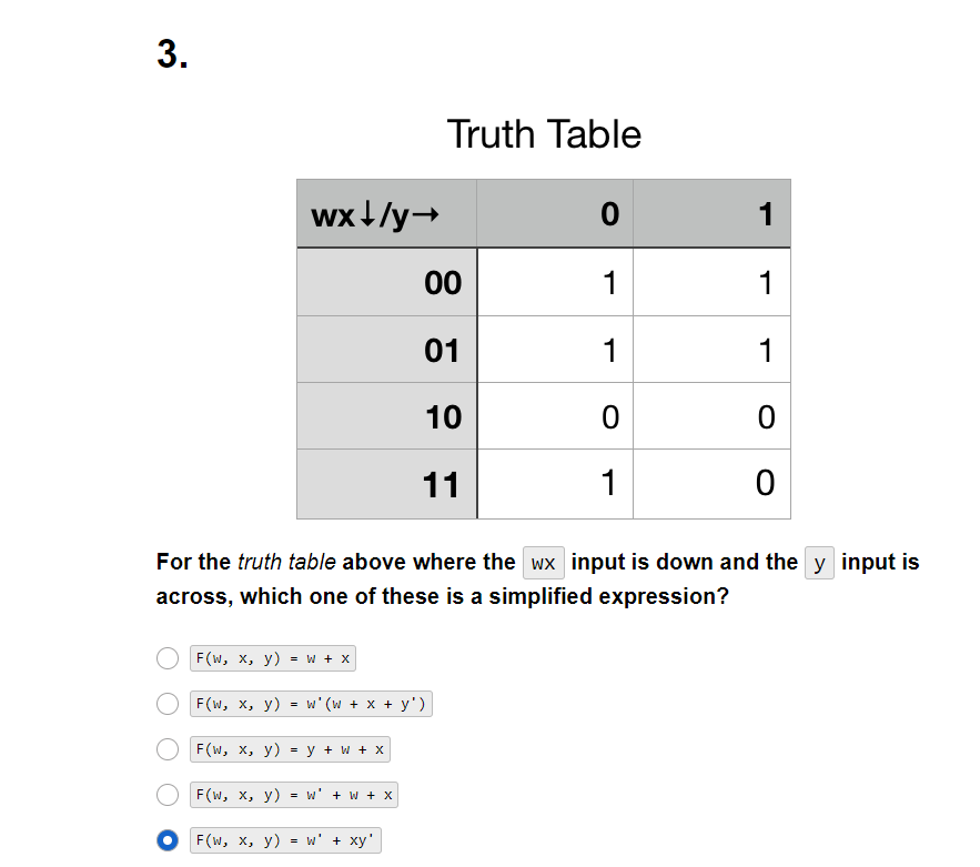 3.
F(W, X, y) = w + x
F(W, x, y)
wx+/y→
=
F(W, x, y)
For the truth table above where the wx input is down and the y input is
across, which one of these is a simplified expression?
F(w, x, y) = y +w + x
=
w' (w + x + y')
W' + W + X
Truth Table
00
01
10
11
OF(W, x, y) = w' + xy'
0
1
1
0
1
1
1
1
0
0