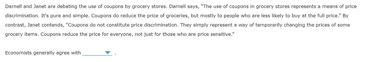Darnell and Janet are debating the use of coupons by grocery stores. Darnell says, "The use of coupons in grocery stores represents a means of price
discrimination. It's pure and simple. Coupons do reduce the price of groceries, but mostly to people who are less likely to buy at the full price." By
contrast, Janet contends, "Coupons do not constitute price discrimination. They simply represent a way of temporarily changing the prices of some
grocery items. Coupons reduce the price for everyone, not just for those who are price sensitive."
Economists generally agree with
