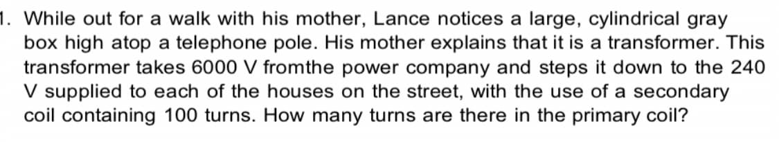 1. While out for a walk with his mother, Lance notices a large, cylindrical gray
box high atop a telephone pole. His mother explains that it is a transformer. This
transformer takes 6000 V from the power company and steps it down to the 240
V supplied to each of the houses on the street, with the use of a secondary
coil containing 100 turns. How many turns are there in the primary coil?