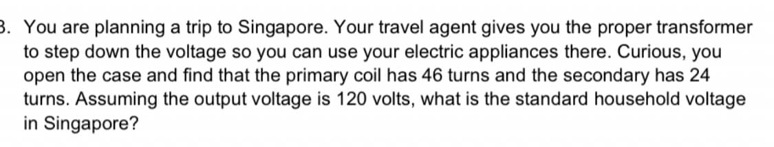 3. You are planning a trip to Singapore. Your travel agent gives you the proper transformer
to step down the voltage so you can use your electric appliances there. Curious, you
open the case and find that the primary coil has 46 turns and the secondary has 24
turns. Assuming the output voltage is 120 volts, what is the standard household voltage
in Singapore?