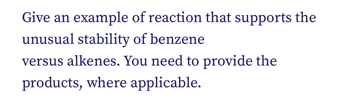 Give an example of reaction that supports the
unusual stability of benzene
versus alkenes. You need to provide the
products, where applicable.