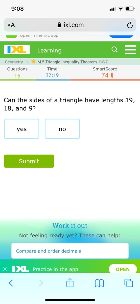 9:08
AA
A ixl.com
upen m tITE TAL ap
IXL
Learning
Q
Geometry >
M.5 Triangle Inequality Theorem BW7
Questions
Time
SmartScore
16
32:19
74 I
Can the sides of a triangle have lengths 19,
18, and 9?
yes
no
Submit
Work it out
Not feeling ready yet? These can help:
Compare and order decimals
x IXL Practice in the app
OPEN
