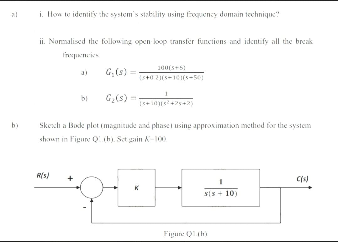 a)
i. How to identify the system's stability using frequency domain technique?
ii. Normalised the following open-loop transfer functions and identify all the break
frequencies.
100(s+6)
а)
G;(s) =
(s+0.2)(s+10)(s+50)
1
b)
G2(s) =
(s+10)(s²+2s+2)
b)
Sketch a Bode plot (magnitude and phase) using approximation method for the system
shown in Figure Q1.(b). Set gain K=100.
R(s)
C(s)
1
K
s(s + 10)
Figure Q1.(b)
