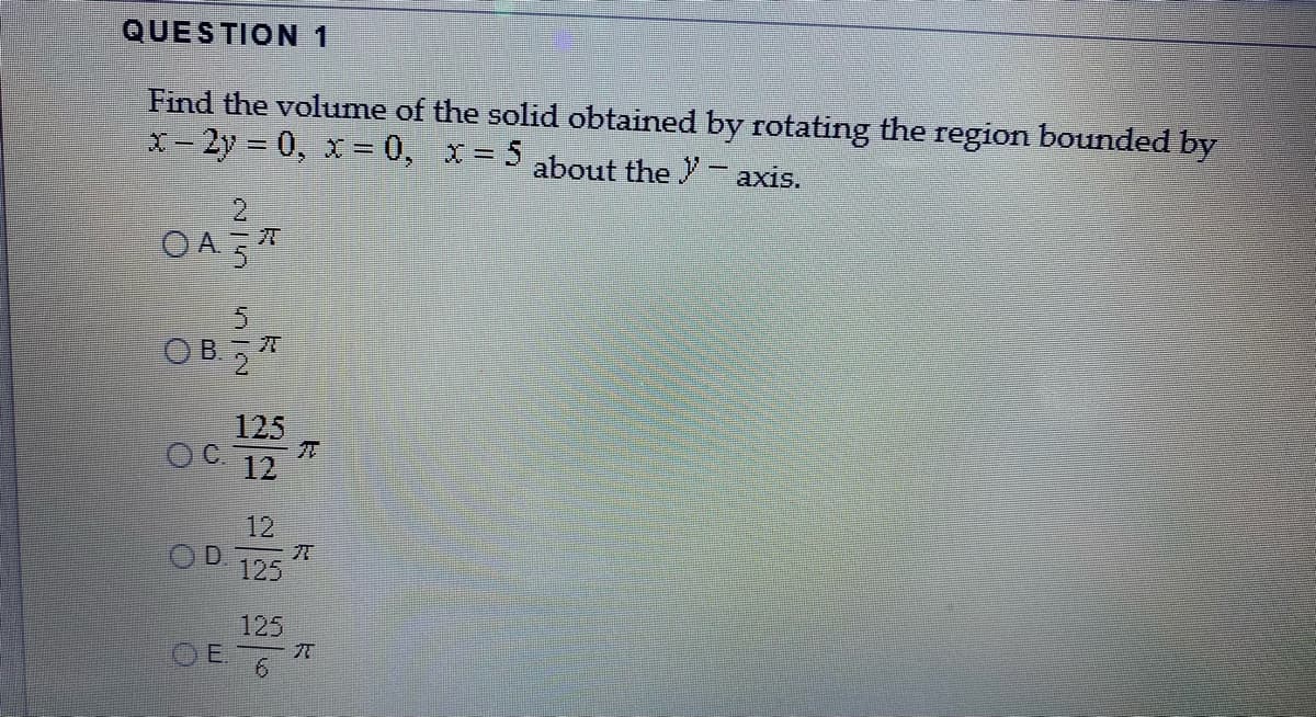 QUESTION 1
Find the volume of the solid obtained by rotating the region bounded by
X-2y 0, x= 0, x= 5 about the Y- axis.
2.
OA 5*
OB.57
125
OC 12
12
OD.
125
125
O E7
