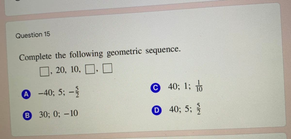 Question 15
Complete the following geometric sequence.
O. 20, 10, D. O
A -40; 5; -
С 40; 1%3 то
B
B 30; 0; -10
D 40; 5;
