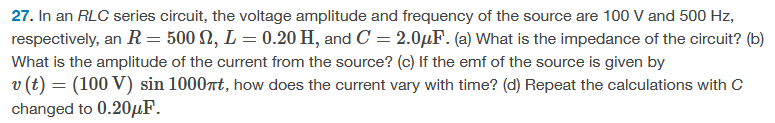 27. In an RLC series circuit, the voltage amplitude and frequency of the source are 100 V and 500 Hz,
respectively, an R = 500 M2, L = 0.20 H, and C = 2.0μF. (a) What is the impedance of the circuit? (b)
What is the amplitude of the current from the source? (c) If the emf of the source is given by
v (t) = (100 V) sin 1000t, how does the current vary with time? (d) Repeat the calculations with C
changed to 0.20μF.