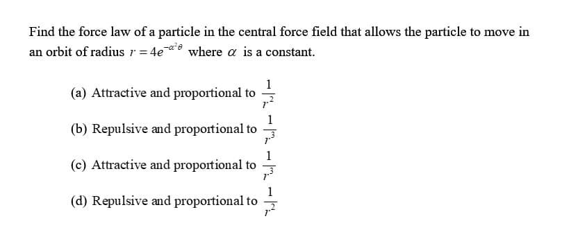 Find the force law of a particle in the central force field that allows the particle to move in
an orbit of radius r = 4e¯ where a is a constant.
1
(a) Attractive and proportional to
1
(b) Repulsive and proportional to
(c) Attractive and proportional to
1
(d) Repulsive and proportional to