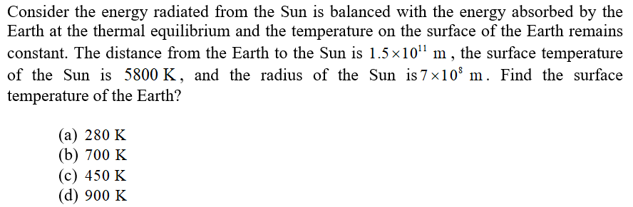 Consider the energy radiated from the Sun is balanced with the energy absorbed by the
Earth at the thermal equilibrium and the temperature on the surface of the Earth remains
constant. The distance from the Earth to the Sun is 1.5×10¹¹ m, the surface temperature
of the Sun is 5800 K, and the radius of the Sun is 7×10⁰ m. Find the surface
temperature of the Earth?
(a) 280 K
(b) 700 K
(c) 450 K
(d) 900 K