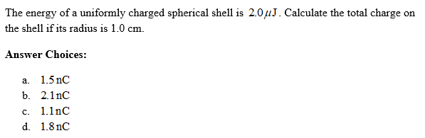 The energy of a uniformly charged spherical shell is 2.0μJ. Calculate the total charge on
the shell if its radius is 1.0 cm.
Answer Choices:
a. 1.5 nC
b. 2.1nC
c. 1.1nC
d. 1.8nC