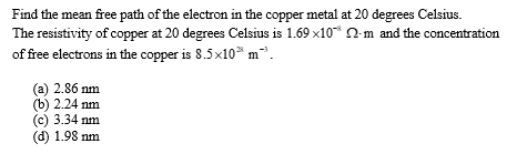 Find the mean free path of the electron in the copper metal at 20 degrees Celsius.
The resistivity of copper at 20 degrees Celsius is 1.69x10* -m and the concentration
of free electrons in the copper is 8.5x10 m².
(a) 2.86 nm
(b) 2.24 nm
(c) 3.34 nm
(d) 1.98 nm