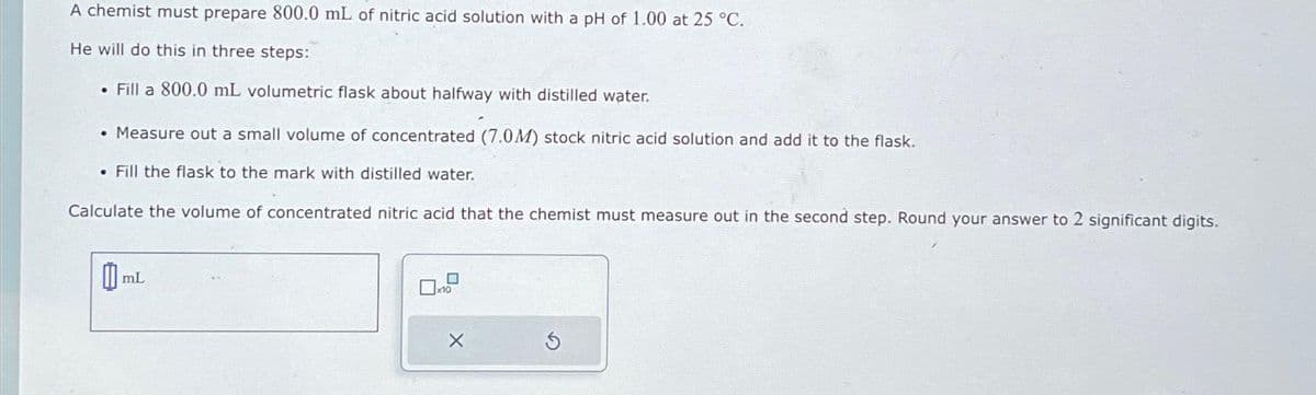 A chemist must prepare 800.0 mL of nitric acid solution with a pH of 1.00 at 25 °C.
He will do this in three steps:
• Fill a 800.0 mL volumetric flask about halfway with distilled water.
• Measure out a small volume of concentrated (7.0M) stock nitric acid solution and add it to the flask.
. Fill the flask to the mark with distilled water.
Calculate the volume of concentrated nitric acid that the chemist must measure out in the second step. Round your answer to 2 significant digits.
0
mL
X