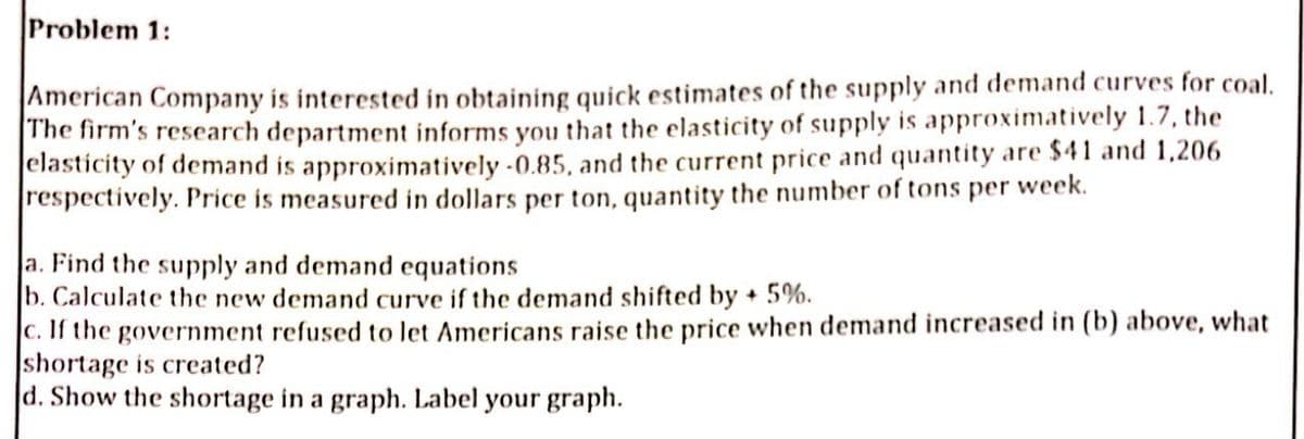 Problem 1:
American Company is interested in obtaining quick estimates of the supply and demand curves for coal.
The firm's research department informs you that the elasticity of supply is approximatively 1.7, the
elasticity of demand is approximatively -0.85, and the current price and quantity are $41 and 1,206
respectively. Price is measured in dollars per ton, quantity the number of tons per week.
a. Find the supply and demand equations
b. Calculate the new demand curve if the demand shifted by + 5%.
c. If the government refused to let Americans raise the price when demand increased in (b) above, what
shortage is created?
d. Show the shortage in a graph. Label your graph.