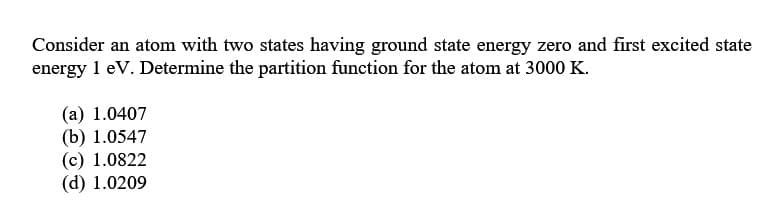 Consider an atom with two states having ground state energy zero and first excited state
energy 1 eV. Determine the partition function for the atom at 3000 K.
(a) 1.0407
(b) 1.0547
(c) 1.0822
(d) 1.0209