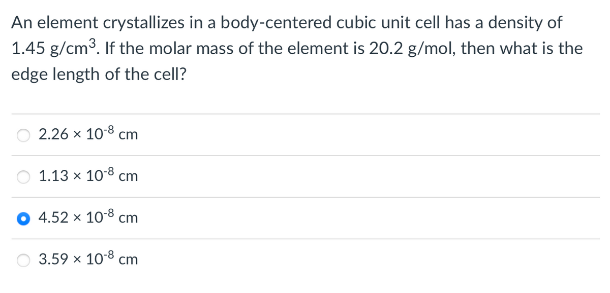 An element crystallizes in a body-centered cubic unit cell has a density of
1.45 g/cm³. If the molar mass of the element is 20.2 g/mol, then what is the
edge length of the cell?
2.26 × 10-8 cm
1.13 x 10-8 cm
4.52 x 10-8 cm
3.59 × 10-8 cm