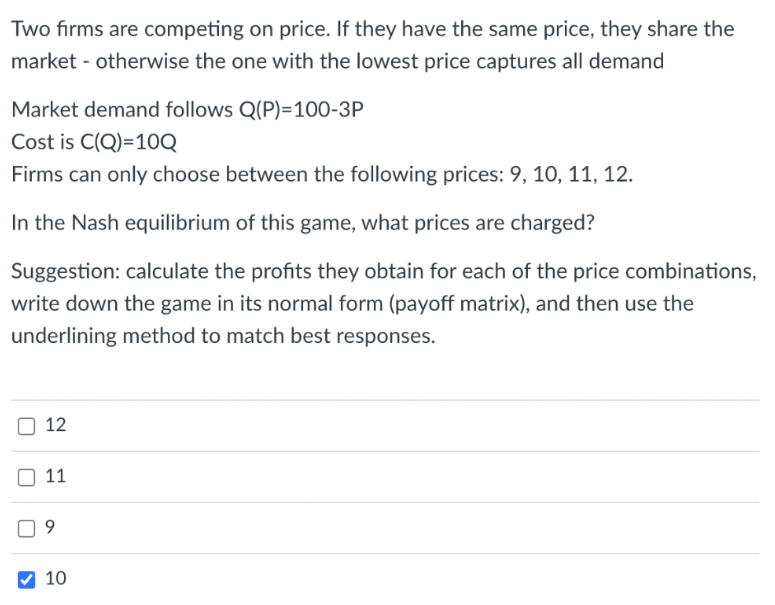 Two firms are competing on price. If they have the same price, they share the
market - otherwise the one with the lowest price captures all demand
Market demand follows Q(P)=100-3P
Cost is C(Q)=10Q
Firms can only choose between the following prices: 9, 10, 11, 12.
In the Nash equilibrium of this game, what prices are charged?
Suggestion: calculate the profits they obtain for each of the price combinations,
write down the game in its normal form (payoff matrix), and then use the
underlining method to match best responses.
12
11
9
10