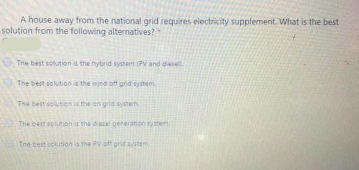 A house away from the national grid requires electricity supplement. What is the best
solution from the following alternatives?
The best solution is the hybnd system (PV and diesell.
The best solutionis the wind off grid system.
The best solution is the on gria system
The best solution is the diesel generation syste
Tne best solution is the PV off grid system
