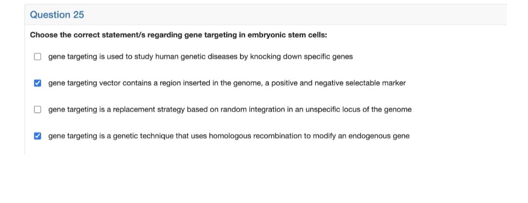 Question 25
Choose the correct statement/s regarding gene targeting in embryonic stem cells:
O gene targeting is used to study human genetic diseases by knocking down specific genes
V gene targeting vector contains a region inserted in the genome, a positive and negative selectable marker
gene targeting is a replacement strategy based on random integration in an unspecific locus of the genome
V gene targeting is a genetic technique that uses homologous recombination to modify an endogenous gene
