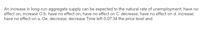 An increase in long-run aggregate supply can be expected to the natural rate of unemployment. have no
effect on; increase O b. have no effect on; have no effect on C. decrease; have no effect on d. increase;
have no effect on a. Oe. decrease; decrease Time left 0:07:34 the price level and