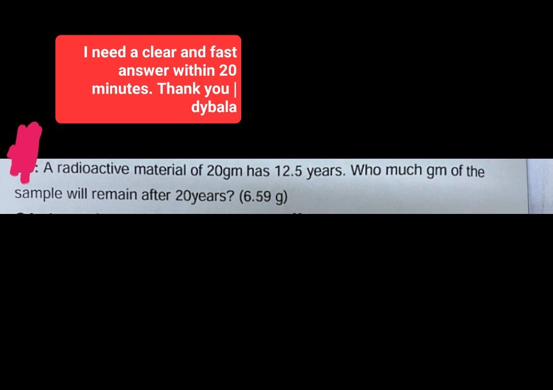 I need a clear and fast
answer within 20
minutes. Thank you |
dybala
A radioactive material of 20gm has 12.5 years. Who much gm of the
sample will remain after 20years? (6.59 g)