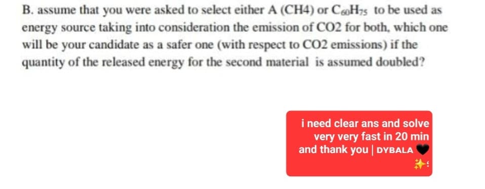 B. assume that you were asked to select either A (CH4) or C60H75 to be used as
energy source taking into consideration the emission of CO2 for both, which one
will be your candidate as a safer one (with respect to CO2 emissions) if the
quantity of the released energy for the second material is assumed doubled?
i need clear ans and solve
very very fast in 20 min
and thank you | DYBALA