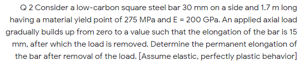 Q2 Consider a low-carbon square steel bar 30 mm on a side and 1.7 m long
having a material yield point of 275 MPa and E = 200 GPa. An applied axial load
gradually builds up from zero to a value such that the elongation of the bar is 15
mm, after which the load is removed. Determine the permanent elongation of
the bar after removal of the load. [Assume elastic, perfectly plastic behavior]
