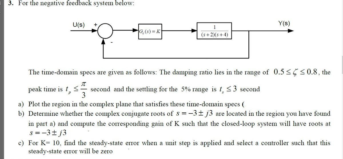 3. For the negative feedback system below:
U(s)
Y(s)
+
1
G.(s) = K
(s +2)(s +4)
The time-domain specs are given as follows: The damping ratio lies in the range of 0.5 <5<0.8, the
peak time is t,<- second and the settling for the 5% range is t, <3 second
3
a) Plot the region in the complex plane that satisfies these time-domain specs (.
b) Determine whether the complex conjugate roots of S = -3± j3 are located in the region you have found
in part a) and compute the corresponding gain of K such that the closed-loop system will have roots at
s = -3+ j3
c) For K= 10, find the steady-state error when a unit step is applied and select a controller such that this
steady-state error will be zero
