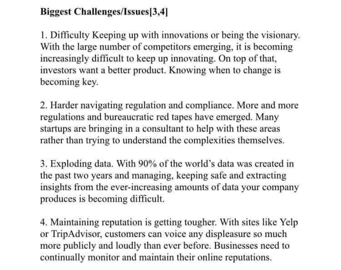 Biggest
Challenges/Issues[3,4]
1. Difficulty Keeping up with innovations or being the visionary.
With the large number of competitors emerging, it is becoming
increasingly difficult to keep up innovating. On top of that,
investors want a better product. Knowing when to change is
becoming key.
2. Harder navigating regulation and compliance. More and more
regulations and bureaucratic red tapes have emerged. Many
startups are bringing in a consultant to help with these areas
rather than trying to understand the complexities themselves.
3. Exploding data. With 90% of the world's data was created in
the past two years and managing, keeping safe and extracting
insights from the ever-increasing amounts of data your company
produces is becoming difficult.
4. Maintaining reputation is getting tougher. With sites like Yelp
or TripAdvisor, customers can voice any displeasure so much
more publicly and loudly than ever before. Businesses need to
continually monitor and maintain their online reputations.