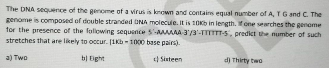 The DNA sequence of the genome of a virus is known and contains equal number of A, TG and C. The
genome is composed of double stranded DNA molecule. It is 10Kb in length. If one searches the genome
for the presence of the following sequence 5'-AAAAAA-3'/3'-TTTTTT-5', predict the number of such
stretches that are likely to occur. (1Kb = 1000 base pairs).
a) Two
b) Eight
c) Sixteen
d) Thirty two
