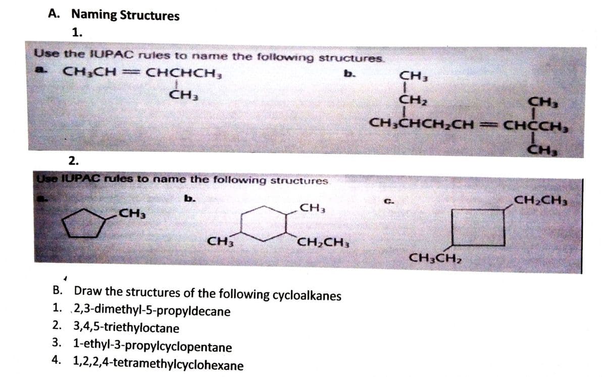A. Naming Structures
1.
Use the JUPAC rules to name the following structures.
CH CH = CHCHCH,
b.
CH3
a.
CH3
CH2
CH3
CH-CH
сн,
CH3CHCH2CH =CHCCH,
CH3
2.
Use IUPAC rules to name the following structures.
CH,CH3
b.
CH3
CH3
CH3
CH,CH,
CH3CH,
В.
B. Draw the structures of the following cycloalkanes
1. 2,3-dimethyl-5-propyldecane
2. 3,4,5-triethyloctane
3. 1-ethyl-3-propylcyclopentane
4. 1,2,2,4-tetramethylcyclohexane

