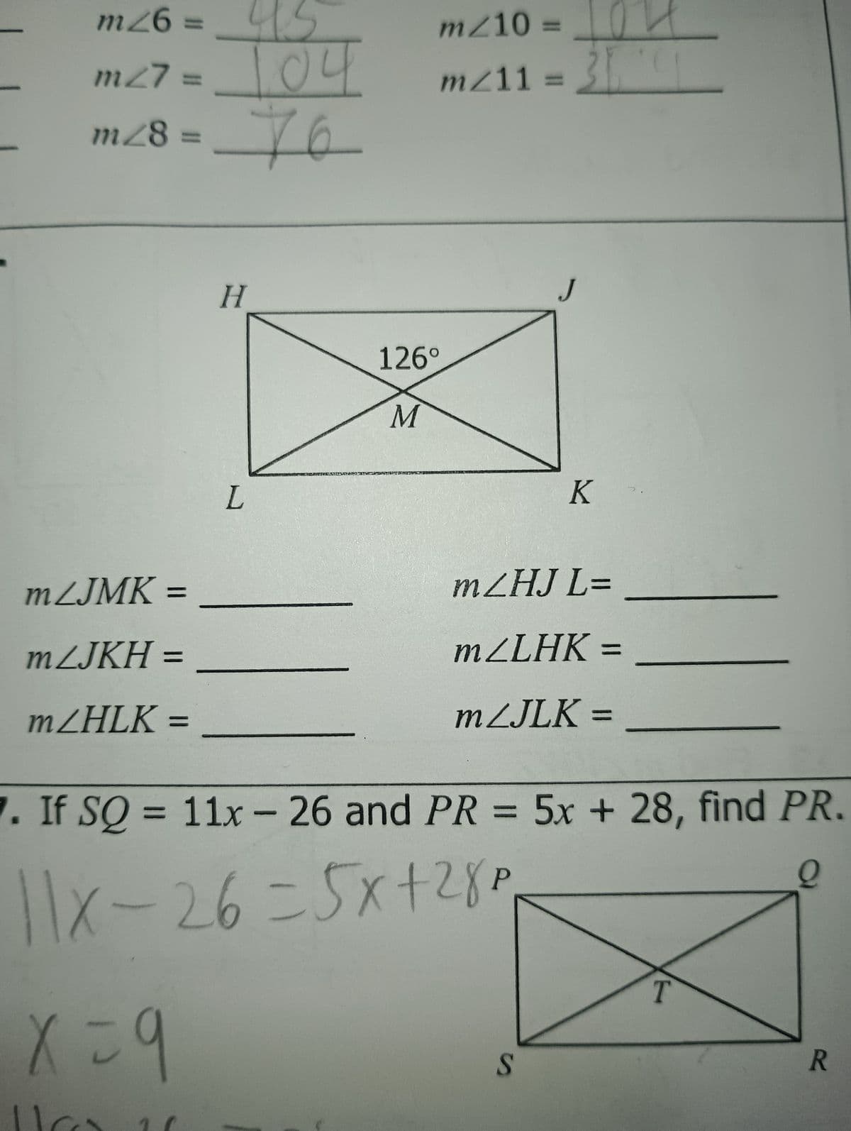m26 =
45
m/10 =
m27 =
104
mz11 =
m28 = 76
mZJMK =
=
mZJKH =
mZHLK =
=
H
126°
M
L
J
K
mZHJ L=
mZLHK =
=
mZJLK =
7. If SQ = 11x- 26 and PR = 5x + 28, find PR.
P
11x-26=5x+28p
x=9
S
T
R