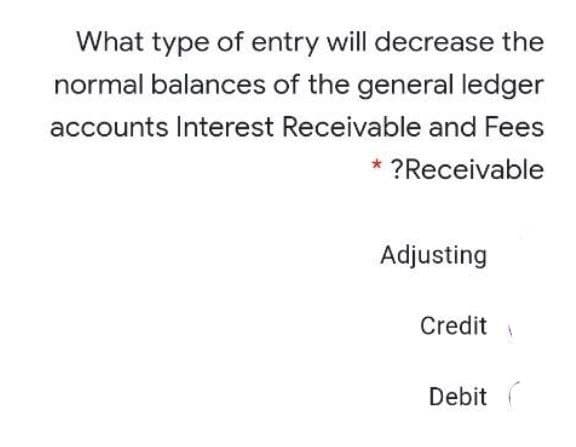 What type of entry will decrease the
normal balances of the general ledger
accounts Interest Receivable and Fees
* ?Receivable
Adjusting
Credit
Debit (
