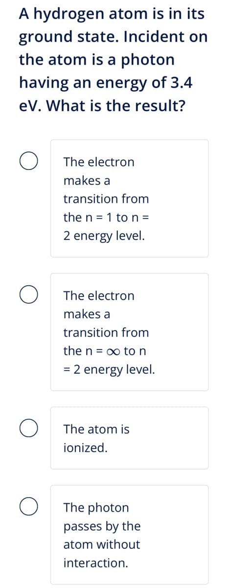 A hydrogen atom is in its
ground state. Incident on
the atom is a photon
having an energy of 3.4
eV. What is the result?
The electron
makes a
transition from
the n = 1 to n =
2 energy level.
The electron
makes a
transition from
the n∞ to n
= 2 energy level.
The atom is
ionized.
The photon
passes by the
atom without
interaction.