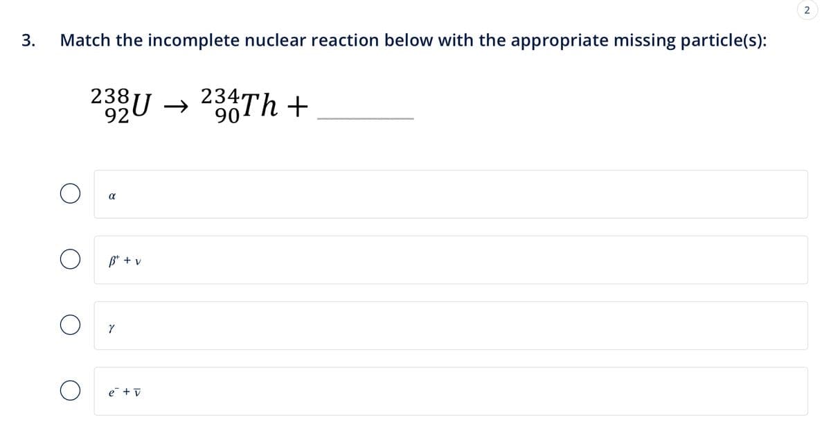 3.
Match the incomplete nuclear reaction below with the appropriate missing particle(s):
238
3U →
90
234/4Th +
α
B+ + v
e+v
2