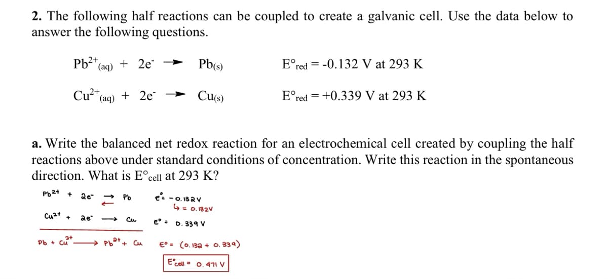 2. The following half reactions can be coupled to create a galvanic cell. Use the data below to
answer the following questions.
Pb2+ (a
(aq) + 2e →
Pb(s)
=
Ered -0.132 V at 293 K
Cu2+(a
(aq)
+ 2e → Cu(s)
Ered +0.339 V at 293 K
a. Write the balanced net redox reaction for an electrochemical cell created by coupling the half
reactions above under standard conditions of concentration. Write this reaction in the spontaneous
direction. What is E° cell at 293 K?
Pb2+
2e-
Pb
€= -0.132V
4 = 0.132V
Cu2+ +
ae"
Cu
Pb+ Cu
Cu
E° = 0.339 V
E° = (0.132 + 0.339)
E cell = 0.471 V
