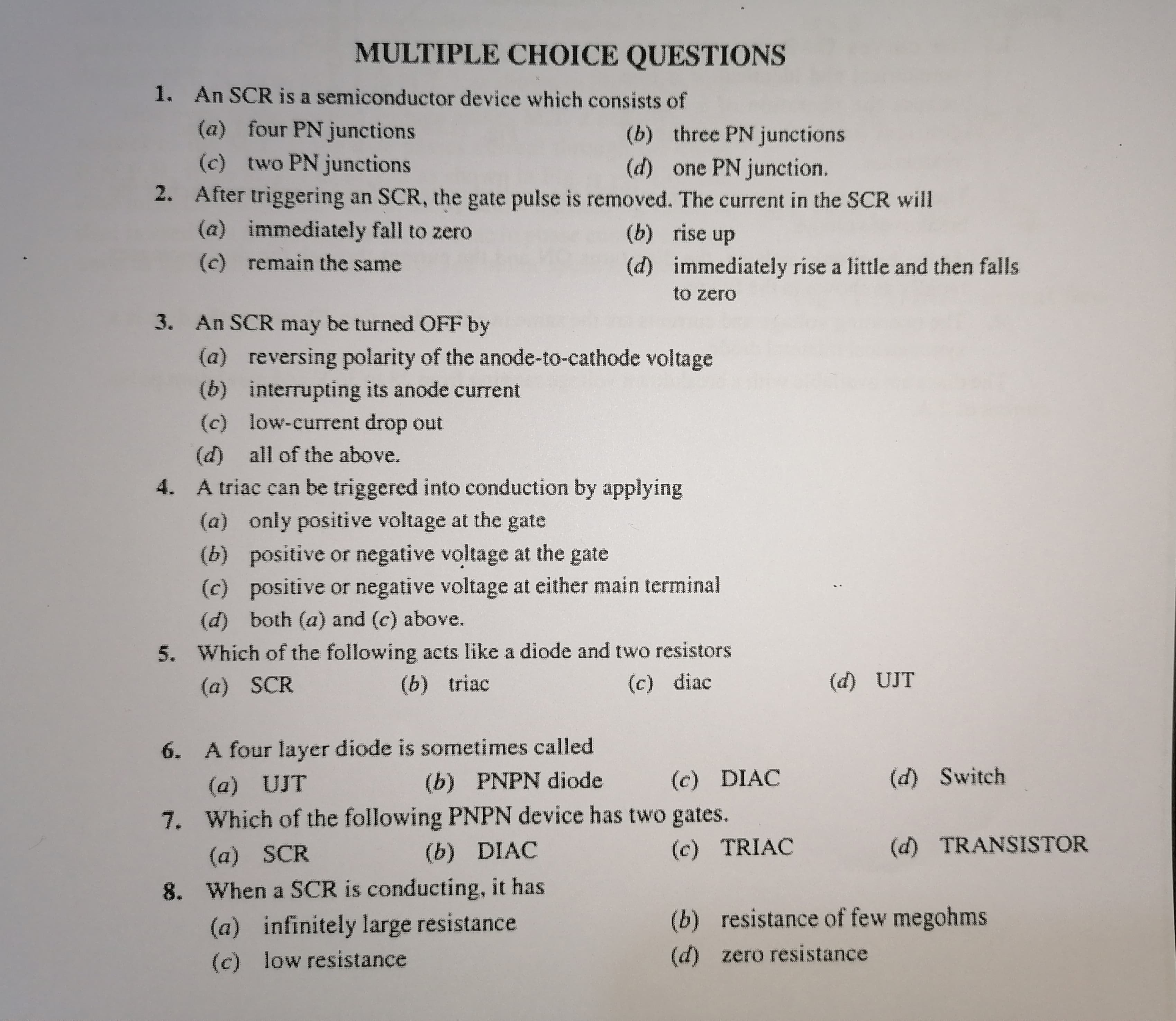 CHOICE QUESTIONS
1. An SCR is a semiconductor device which consists of
(a) four PN junctions
(b) three PN junctions
(c) two PN junctions
(d) one PN junction.
2. After triggering an SCR, the gate pulse is removed. The current in the SCR will
(a) immediately fall to zero
(c) remain the same
(b) rise up
(d) immediately rise a little and then falls
to zero
3. An SCR may be turned OFF by
(a) reversing polarity of the anode-to-cathode voltage
(b) interrupting its anode current
(c) low-current drop out
(d) all of the above.
