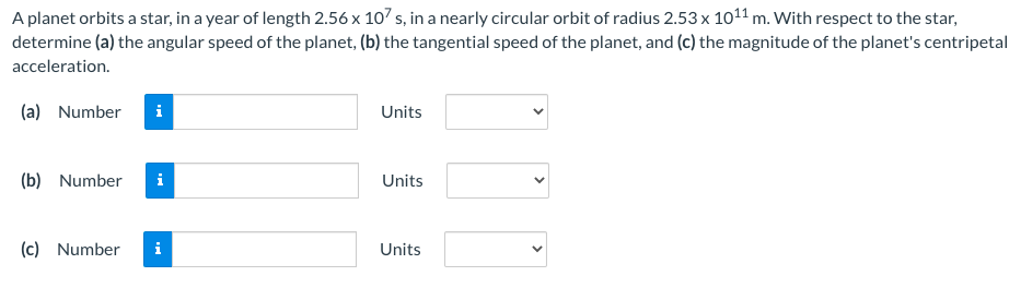 A planet orbits a star, in a year of length 2.56 x 107 s, in a nearly circular orbit of radius 2.53 x 1011 m. With respect to the star,
determine (a) the angular speed of the planet, (b) the tangential speed of the planet, and (c) the magnitude of the planet's centripetal
acceleration.
(a) Number
i
Units
(b) Number
i
Units
(c) Number
i
Units
>
