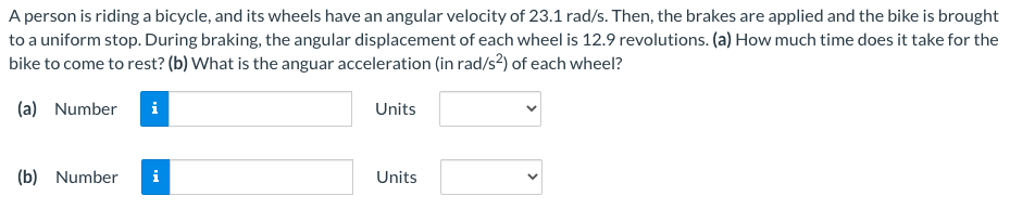 A person is riding a bicycle, and its wheels have an angular velocity of 23.1 rad/s. Then, the brakes are applied and the bike is brought
to a uniform stop. During braking, the angular displacement of each wheel is 12.9 revolutions. (a) How much time does it take for the
bike to come to rest? (b) What is the anguar acceleration (in rad/s?) of each wheel?
(a) Number
i
Units
(b) Number
i
Units
