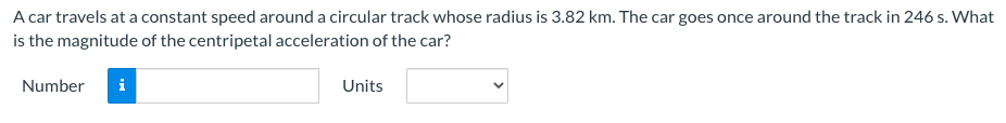 A car travels at a constant speed around a circular track whose radius is 3.82 km. The car goes once around the track in 246 s. What
is the magnitude of the centripetal acceleration of the car?
Number
i
Units
